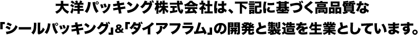 大洋パッキング株式会社は、下記に基づく高品質な「シールパッキング」＆「ダイアフラム」の開発と製造を生業としています。